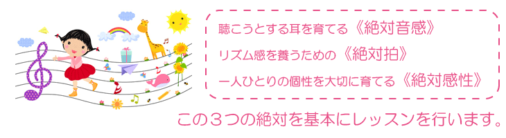 聴こうとする耳を育てる《絶対音感》  リズム感を養うための《絶対拍》  一人ひとりの個性を大切に育てる《絶対感性》   この３つの絶対を基本にレッスンを行います。