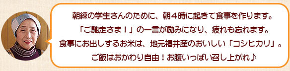 朝練の学生さんのために、朝４時に起きて食事を作ります。「ご馳走さま！」の一言が励みになり、疲れも忘れます。食事にお出しするお米は、地元福井産のおいしい「コシヒカリ」。ご飯はおかわり自由！お腹いっぱい召し上がれ♪