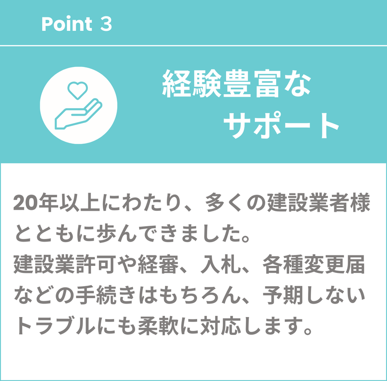 経験豊富なサポート　20年以上にわたり、多くの建設業者様とともに歩んできました。建設業許可や経審、入札、各種変更届など手続きはもちろん、予期しないトラブルにも柔軟に対応します。