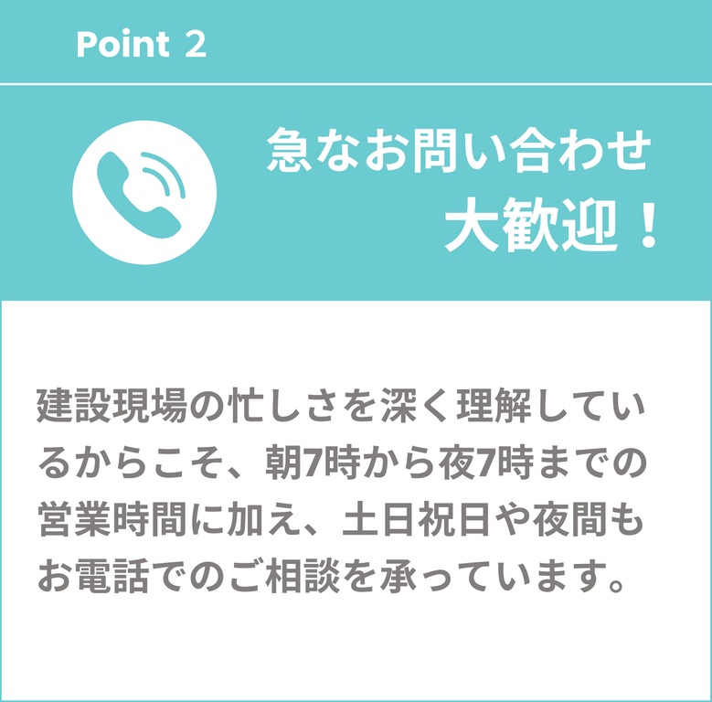 急なお問い合わせ大歓迎　建設現場の忙しさを深く理解しているからこそ、朝7時から夜7時までの営業時間に加え、土日祝日や夜間もお電話でのご相談を承っています。