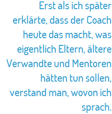 Erst als ich später erklärte, dass der Coach heute das macht, was eigentlich Eltern, ältere Verwandte und Mentoren hätten tun sollen, verstand man, wovon ich sprach.