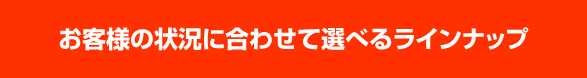 お客様の状況に合わせて選べるラインナップ