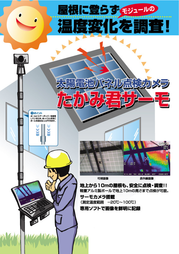 屋根に登らずモジュールの温度変化を調査!太陽電池パネル点検カメラたかみ君サーモ ポイント:ポールにエアーダンパーを採用しているため、ゆっくりと安全にポールを収めることができます。 地上から10mの屋根も、安全に点検・調査!!軽量アルミ製ポールで地上10mの高さまで点検が可能。 サーモカメラ搭載(測定温度範囲 120℃~100℃) 専用ソフトで画像を鮮明に記録