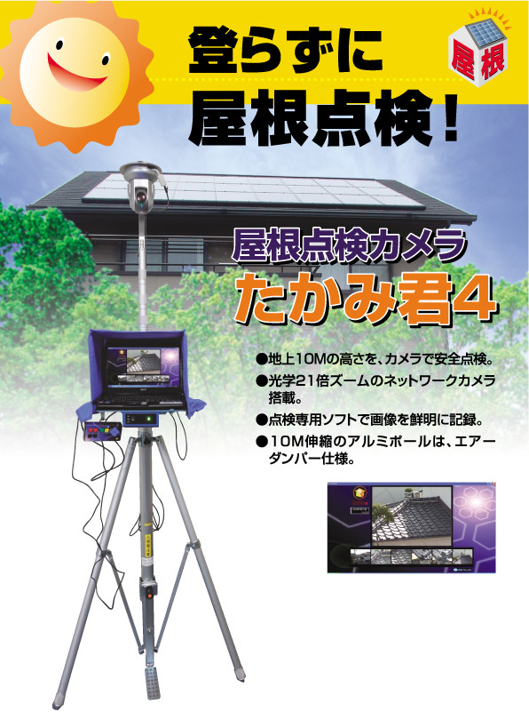 登らずに屋根点検!屋根点検カメラたかみ君4 ●地上10Mの高さを、カメラで安全点検。 ●光学21倍ズームのネットワークカメラ搭載。 ●点電線用ソフトで画像を鮮明に記録。 ●10M伸縮のアルミポールは、エアーダンパー仕様。