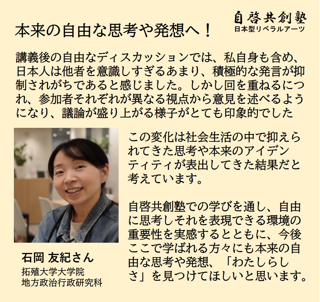 石岡 友紀さん 拓殖大学大学院 地方政治行政研究科  本来の自由な思考や発想へ！ 講義後の自由なディスカッションでは、私自身も含め、日本人は他者を意識しすぎるあまり、積極的な発言が抑制されがちであると感じました。しかし回を重ねるにつれ、参加者それぞれが異なる視点から意見を述べるようになり、議論が盛り上がる様子がとても印象的でした この変化は社会生活の中で抑えられてきた思考や本来のアイデンティティが表出してきた結果だと考えています。 自啓共創塾での学びを通し、自由に思考しそれを表現できる環境の重要性を実感す