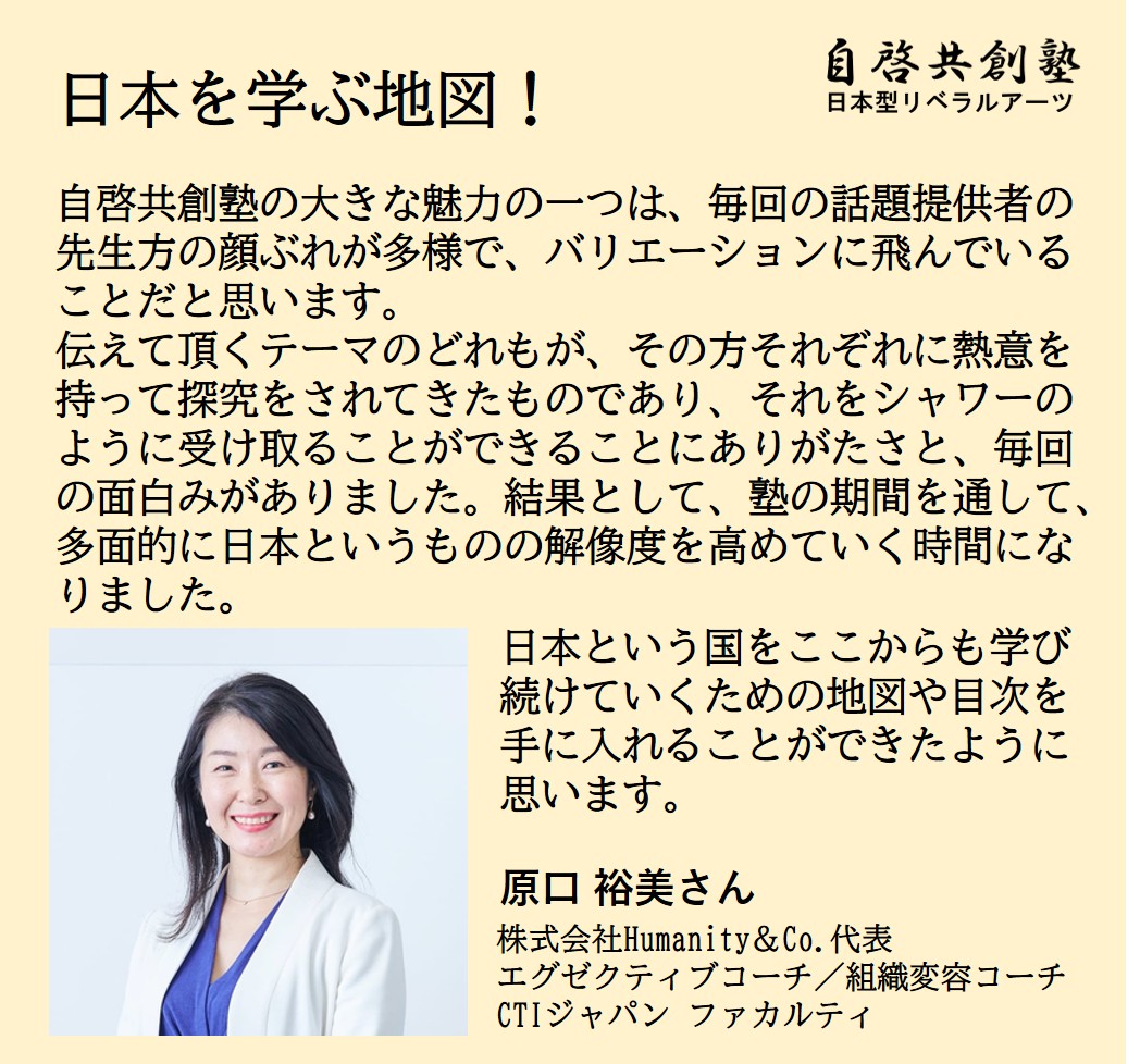 原口 裕美さん 株式会社Humanity＆Co.代表 エグゼクティブコーチ／組織変容コーチ CTIジャパン ファカルティ  日本を学ぶ地図！ 自啓共創塾の大きな魅力の一つは、毎回の話題提供者の先生方の顔ぶれが多様で、バリエーションに飛んでいることだと思います。 伝えて頂くテーマのどれもが、その方それぞれに熱意を持って探究をされてきたものであり、それをシャワーのように受け取ることができることにありがたさと、毎回の面白みがありました。結果として、塾の期間を通して、多面的に日本というものの解像度を高めていく時間