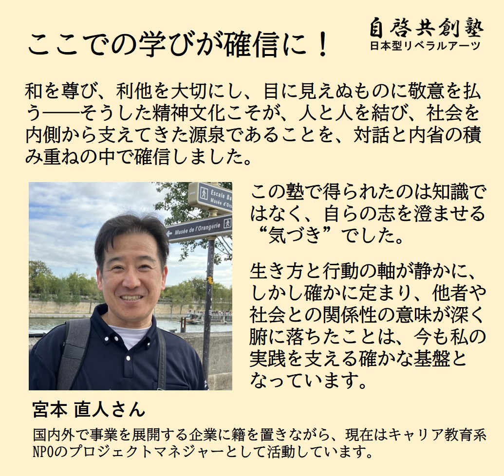 宮本 直人さん 国内外で事業を展開する企業に籍を置きながら、現在はキャリア教育系NPOのプロジェクトマネジャーとして活動しています。  ここでの学びが確信に! 和を尊び、利他を大切にし、目に見えぬものに敬意を払う――そうした精神文化こそが、人と人を結び、社会を内側から支えてきた源泉であることを、対話と内省の積み重ねの中で確信しました. この塾で得られたのは知識ではなく、自らの志を澄ませる“気づき”でした。 生き方と行動の軸が静かに、しかし確かに定まり、他者や社会との関係性の意味が深く腑に落ちたことは、今も