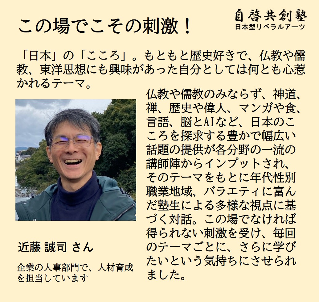 近藤 誠司 さん 企業の人事部門で、人材育成を担当しています  「日本」の「こころ」。もともと歴史好きで、仏教や儒教、東洋思想にも興味があった自分としては何とも心惹かれるテーマ。  仏教や儒教のみならず、神道、禅、歴史や偉人、マンガや食、言語、脳とAIなど、日本のこころを探求する豊かで幅広い話題の提供が各分野の一流の講師陣からインプットされ、そのテーマをもとに年代性別職業地域、バラエティに富んだ塾生による多様な視点に基づく対話。この場でなければ得られない刺激を受け、毎回のテーマごとに、さらに学びたいという
