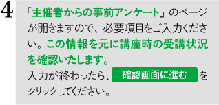 「主催者からの事前アンケート」のページが開きますので、必要事項をご入力ください。この情報を元に、受講状況など確認いたします。入力が終わったら、「確認画面に進む」をクリックしてください。