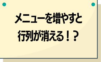 ●メニューを増やすと行列が消える！？