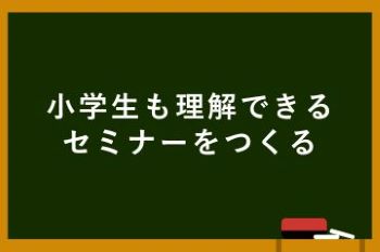 ●小学生も理解できるセミナーをつくる