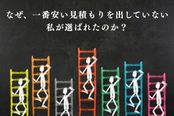 ●なぜ、一番安い見積もりを出していない私が選ばれたのか？