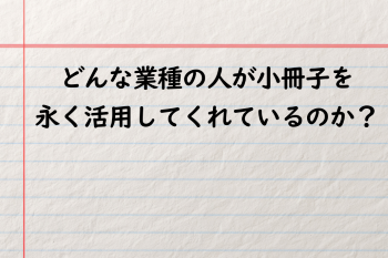●どんな業種の人が小冊子を永く活用してくれているのか？