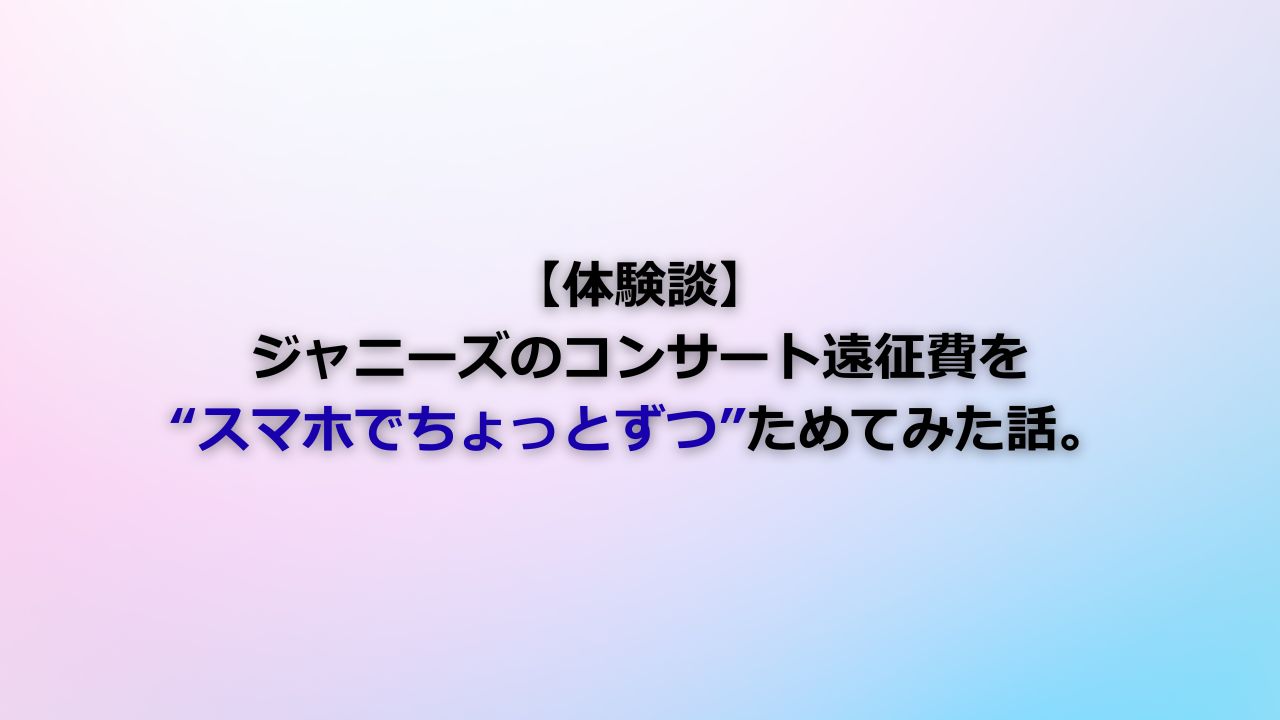 【体験談】ジャニーズのコンサート遠征費を“スマホでちょっとずつ”ためてみた話。