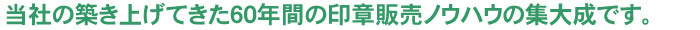 当社の築き上げてきた60年間の印章販売のノウハウの集大成です。