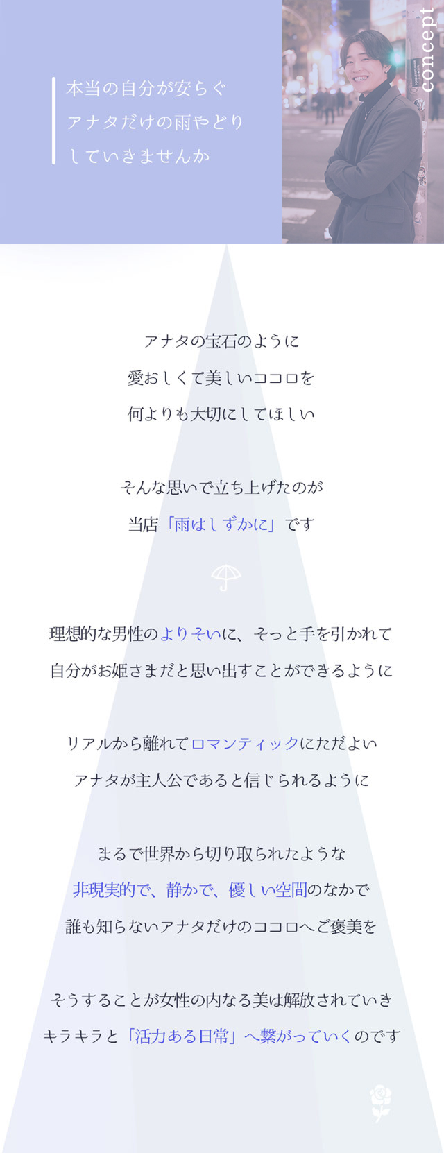 concept  本当の自分が安らぐ アナタだけの雨やどり していきませんか  アナタの宝石のように 愛おしくて美しいココロを 何よりも大切にしてほしい  そんな思いで立ち上げたのが 当店「雨はしずかに」です  理想的な男性の よりそいに、そっと手を引かれて 自分がお姫さまだと思い出すことができるようにリアルから離れて ロマンティック にひたるひととき アナタが主人公であると信じられるように  まるで世界から切り取られたような 非現実的で、静かで、優しい空間 のなかで 誰も知らないアナタだけのココロへ