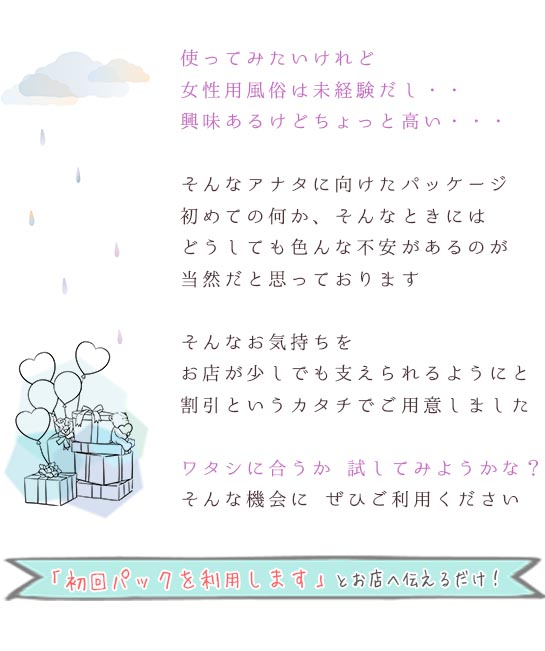 使ってみたいけれど情勢用風俗は未経験だし・・・興味あるけどちょっと高い・・・そんなアナタに向けたパッケージ初めての何か、そんなときにはどうしても色んな不安があるのが当然だと思っておりますそんなお気持ちをお店が少しでも支えられるようにと割引というカタチでご用意しましたワタシに合うか試してみようかな？そんな機会にぜひご利用ください「初回パックを利用します」とお店へ伝えるだけ！札幌 北海道 女性用風俗 女性専用風俗 女性専門風俗 女風 出張ホスト レンタル彼氏 デリバリーホスト デリホス 派遣型風俗 デリヘル 