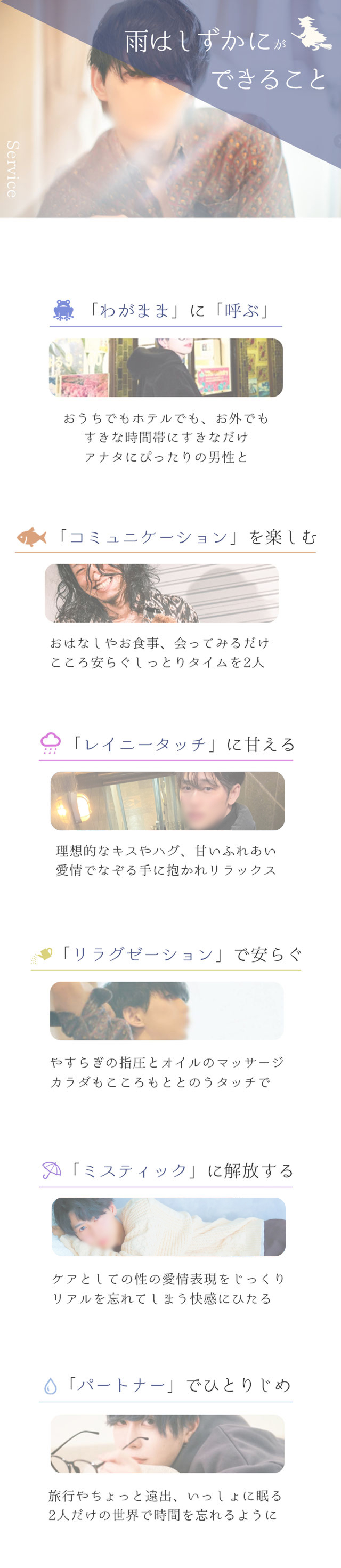 札幌　女性用風俗　【雨はしずかにができること】①「わがまま」に「呼ぶ」　おうちでもホテルでも、お外でも　すきな時間帯にすきなだけアナタにぴったりな男性と　②「コミュニケーション」を楽しむ　おはなしやお食事、会ってみるだけ、こころ安らぐしっとりタイムを2人　③「レイニータッチ」に甘える　理想的なキスやハグ、甘いふれあい、愛情でなぞる手に抱かれリラックス　④「リラクゼーション」で安らぐ　やすらぎの指圧とオイルのマッサージ　カラダもこころもととのうタッチで　⑤「ミスティック」に解放する　ケアとしての性の愛情表現
