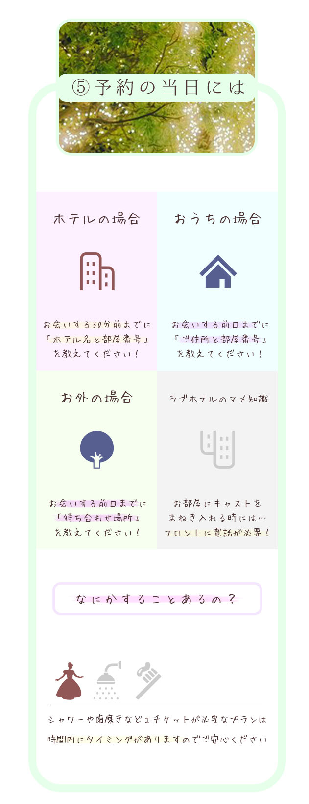 ⑤予約の前日には ホテルの場合お会いする30分前までに「ホテル名と部屋番号」を教えてください！ おうちの場合 お会いする前日までに「ご住所と部屋番号」を教えてください！ お外の場合 お会いする前日までに「待ち合わせ場所」を教えてください！ ラブホテルのマメ知識 お部屋にキャストをまねき入れる時には…フロントに電話が必要！ キャスト・お店 どちらでもOK なにかすることあるの？ シャワーや歯磨きなどエチケットが必要なプランは時間内にタイミングがありますのでご安心ください 札幌 北海道 女性用風俗 女性専用