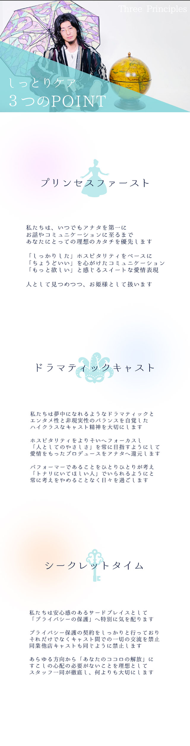 しっとりケア 3つのPOINT  プリンセスファースト  私たちは、いつでもアナタを第一に お話やコミュニケーションに至るまで あなたにとって理想のカタチを優先します  「しっかり」なホスピタリティをベースに 「ちょうどいい」を心がけたコミュニケーション 「もっと欲しい」と感じるスイートな愛情表現  人として見つめつつ、お姫様として扱いますドラマティックなキャスト  私たちは夢中になれるようなドラマティックと エンタメ性と非現実性のバランスを自覚した ハイクラスなキャスト精神を大切にします 
