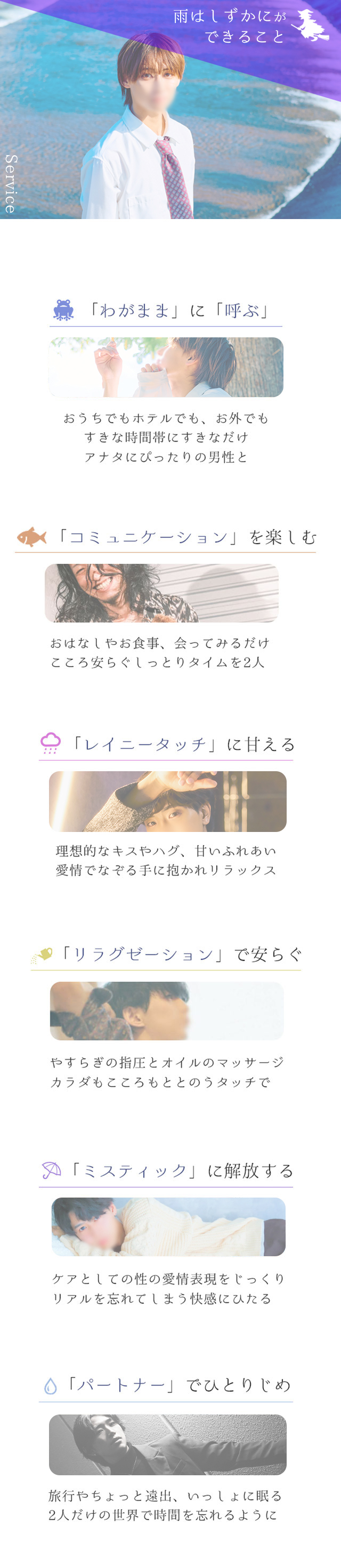 雨はしずかにが できること  Service  「わがまま」に「呼ぶ」  おうちでもホテルでも、お外でも すきな時間帯にすきなだけ アナタにぴったりの男性と🐟 「コミュニケーション」を楽しむ  おはなしやお食事、会ってみるだけ こころ安らぐしっとりタイムを2人  ☂️ 「レイニータッチ」に甘える  理想的なキスやハグ、甘いふれあい 愛情でなぞる手に抱かれリラックス  🍃 「リラクゼーション」で安らぐ  やすらぎの指圧とオイルのマッサージ カラダもこころもととのうタッチで「ミスティック」で解放する