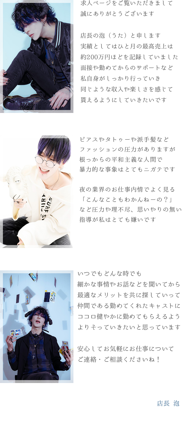 求人ページをご覧いただきまして誠にありがとうございます店長の泡（うた）と申します実績としてはひと突きの最高売上は約200万円ほどを記録していました面接や勤めてからのサポートなど私自身がしっかり行っていき同じような収入や楽しさを感じてもらえるようにしていきたいですピアスやタトゥーや派手髪などファッションの圧力がありますが根っからの平和主義な人間で暴力的な事象はとてもニガテです夜の業界のお仕事内情でよく見る「こんなこともわかんねーの？」など圧力や理不尽、思いやりの無い指導が私はとても嫌いですいつでもどんな時で