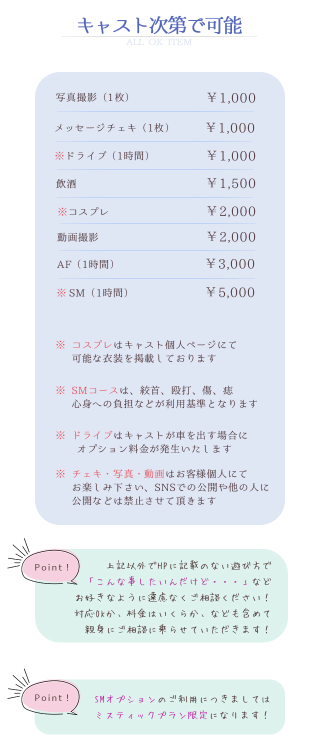 キャスト次第で可能 ALL OK ITEM 写真撮影（1枚）￥1,000 メッセージチェキ（1枚）￥1,000 ※ドライブ（1時間）￥1,000 飲酒￥1,500 ※コスプレ￥2,000 動画撮影￥2,000 AF（1時間）￥3,000 ※SM（1時間）￥5,000　※コスプレはキャストページにて可能な衣装を掲載しております ※SMコースは、絞首、殴打、傷、痣、心身への負担などが利用基準となります ※ドライブはキャストが車を出す場合にオプション料金が発生いたします ※チェキ・写真・動画はお客様個人にてお楽