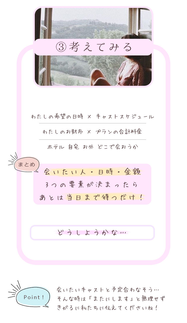 ③考えてみる わたしの希望の日時×キャストスケジュール わたしのお財布×プランの合計料金 ホテル自宅お外どこで会おうか まとめ 会いたい人・日時・金額 3つの要素が決まったらあとは当日まで待つだけ！どうしようかな… Point!会いたいキャストと予定合わなそう…そんな時は「またにします」と無理せずきがるに私たちに伝えてくださいね！何ができるの！サービス説明へ 札幌 女性用風俗 女風 すすきの 北海道 レンタル彼氏 デートコース 出張ホスト 雨はしずかに