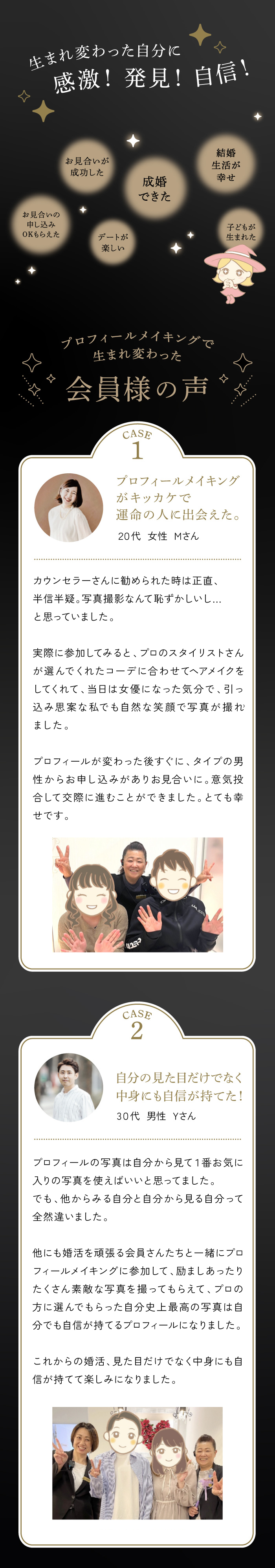プロフィールメイキングの魔法で大変身！第一印象UPでお見合い率が3倍以上に！ 生まれ変わった自分に感動！発見！自信！①お見合いのお申し込みOKもらえた②お見合いが成功した③デートが楽しい④成婚できた⑤結婚生活が幸せ⑤子どもが生まれた　〈プロフィールメイキングで生まれ変わった会員さまの声〉「プロフィールメイキングがキッカケで運命の人に出会えた」20代女性Mさん「自分の見た目だけでなく中身にも自信が持てた！」30代男性Yさん