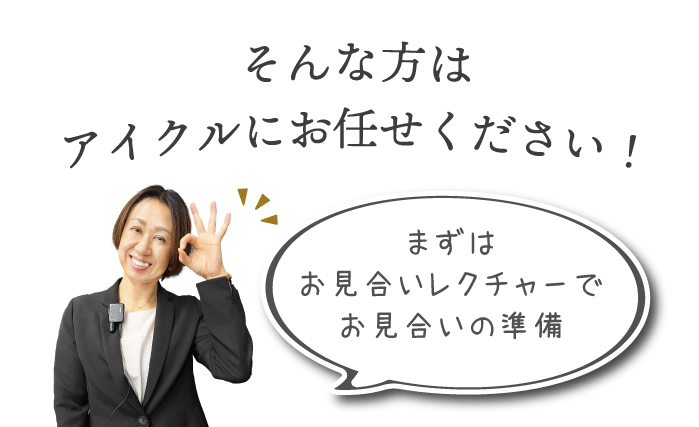 アイクルのスタッフにお任せ。まずはお見合いレクチャーでお見合いの準備をしてお見合いに臨みます。お見合いレクチャーでは実際のアイクルの店内のお見合い専用個室でカウンセラーと模擬お見合い&交際につながるコツをとことんレクチャー