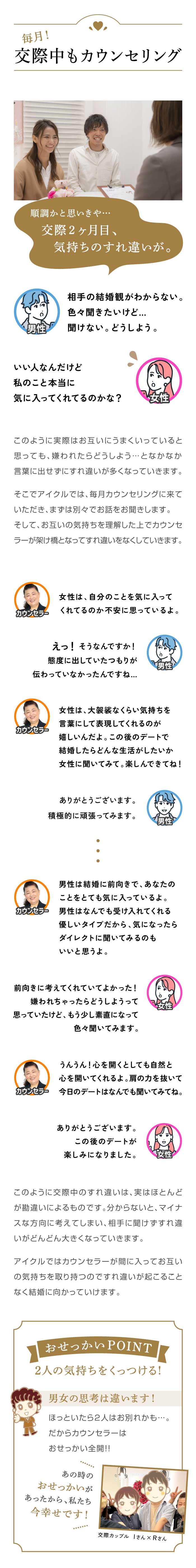 【毎月！交際中もカウンセリング】順調かと思いきや…交際２ヶ月目、気持ちのすれ違いが。／このように実際はお互いにうまくいっていると思っても、嫌われたらどうしよう…となかなか 言葉に出せずにすれ違いが多くなっていきます。 そこでアイクルでは、毎月カウンセリングに来ていただき、まずは別々でお話をお聞きします。 そして、お互いの気持ちを理解した上でカウンセラーが架け橋となってすれ違いをなくしていきます。