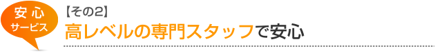 安心サービス【その2】 高レベルの専門スタッフで安心