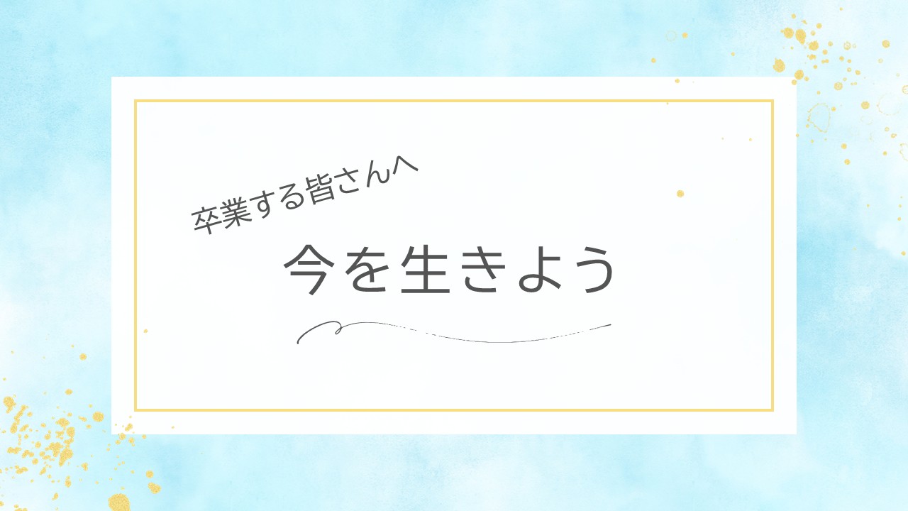 卒業する皆さんへ「今を生きよう」