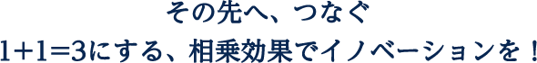 １＋１＝３にする、相乗効果でイノベーションを！