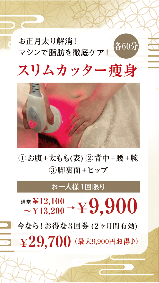 お正月太り解消！マシンで脂肪を徹底ケア！ | スリムカッター痩身 | ①お腹＋太もも(表) ②背中＋腰＋腕 ③脚裏面＋ヒップ | 通常￥12,100～￥13,200→お一人様１回限り￥9,900（各60分） | 今なら！お得な３回券 (２ヶ月間有効) ￥29,700（最大9,900円お得♪）