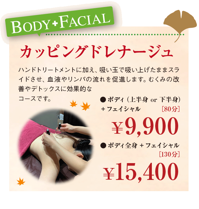 BODY+FACIAL カッピングドレナージュ ハンドトリートメントに加え、吸い玉で吸い上げたままスライドさせ、血液やリンパの流れを促進します。むくみの改善やデトックスに効果的なコースです。 ●ボディ（上半身 or 下半身） ＋フェイシャル ［80分］9,900円 ●ボディ全身＋フェイシャル ［130分］ 15,400円