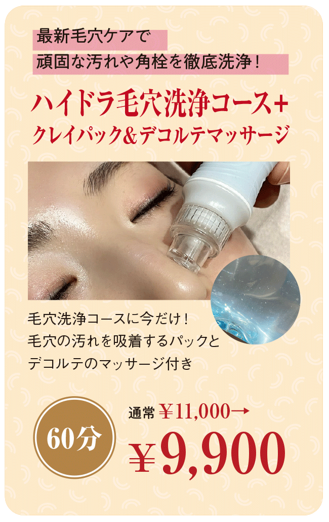 最新毛穴ケアで頑固な汚れや角栓を徹底洗浄!「ハイドラ毛穴洗浄コース+クレイパック&デコルテマッサージ(60分)」通常¥11,000→¥9,900 毛穴洗浄コースに今だけ!毛穴の汚れを吸着するパックとデコルテのマッサージ付き