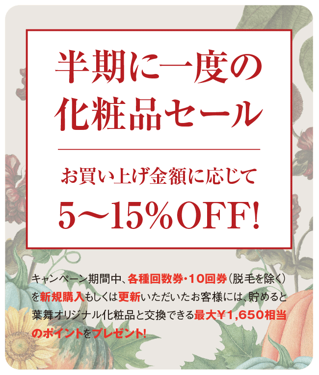【半期に一度の化粧品セール】お買い上げ金額に応じて 5〜15%OFF! | キャンペーン期間中、各種回数券・10回券(脱毛を除く)を新規購入もしくは更新いただいたお客様には、貯めると葉舞オリジナル化粧品と交換できる最大¥1,650相当のポイントをプレゼント!