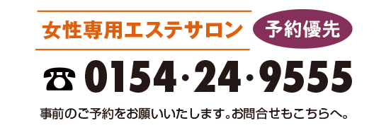 女性専用サロン 予約優先 0154-24-9555 事前のご予約をお願いいたします。お問合せもこちらへ。 ご予約につきましては、柔軟な予約対応ができるように お電話のみとなっております。