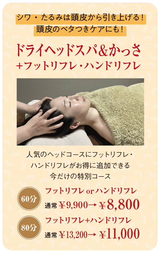 シワ・たるみは頭皮から引き上げる!頭皮のベタつきケアにも!「ドライヘッドスパ&かっさ+フットリフレ・ハンドリフレ」 人気のヘッドコースにフットリフレ・ハンドリフレがお得に追加できる今だけの特別コース フットリフレorハンドリフレ(60分)通常¥9,900→¥8,800 フットリフレ+ハンドリフレ(80分)通常¥13,200→¥11,000