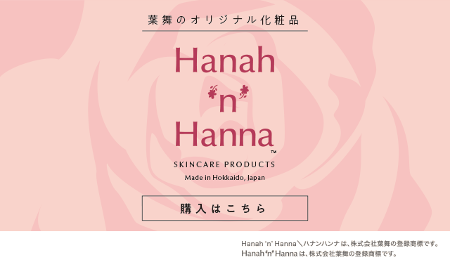 葉舞のオリジナルブランド化粧品「Hanah 'n' Hanna（ハナンハンナ）」 SKINCARE PRODUCTS Made in Hokkaido, Japan 購入はこちら Hanah 'n' Hanna＼ハナンハンナは、株式会社葉舞の登録商標です。