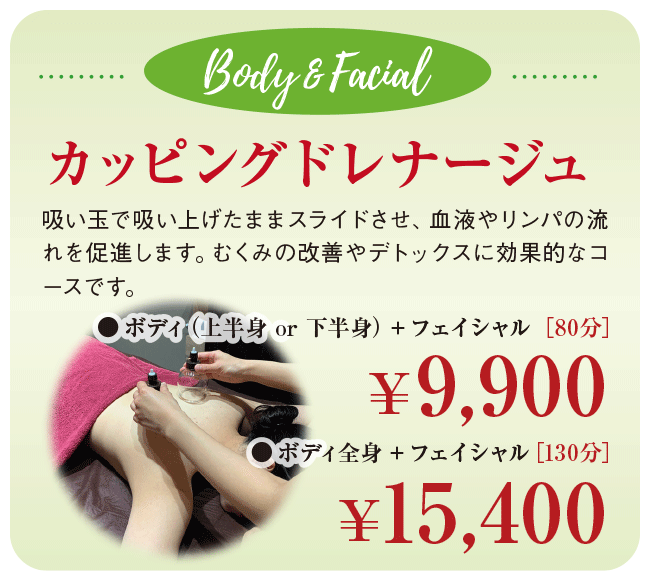 Body & Facial ボディ＆フェイシャル カッピングドレナージュ 吸い玉で吸い上げたままスライドさせ、血液やリンパの流れを促進します。むくみの改善やデトックスに効果的なコースです。 ●ボディ（上半身 or 下半身）＋フェイシャル [80分] 9,900円 ●ボディ全身＋フェイシャル [130分] 15,400円