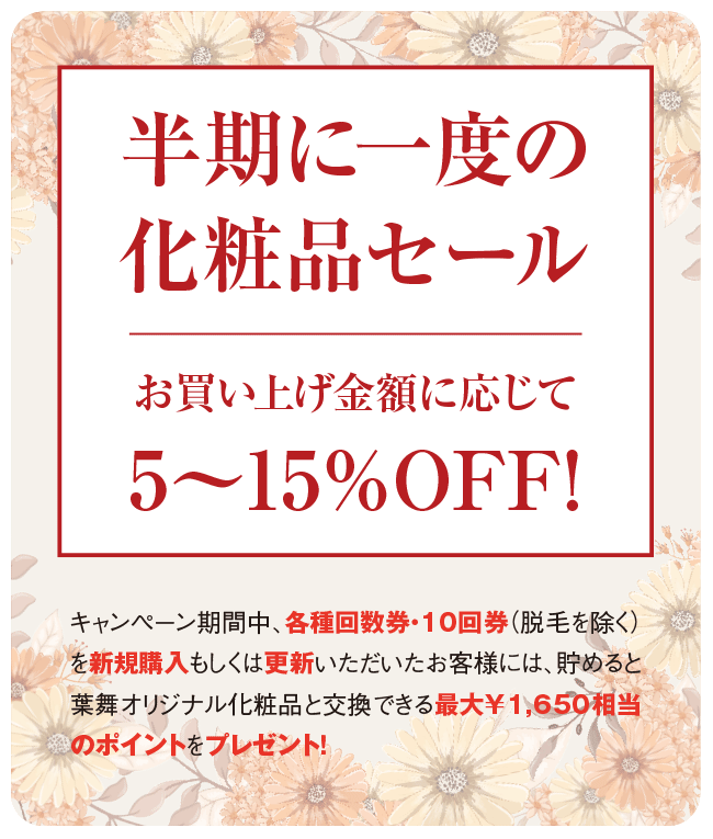 【半期に一度の化粧品セール/お買い上げ金額に応じて5〜15%OFF!】キャンペーン期間中、各種回数券・10回券(脱毛を除く)を新規購入もしくは更新いただいたお客様には、貯めると葉舞オリジナル化粧品と交換できる最大¥1,650相当のポイントをプレゼント!