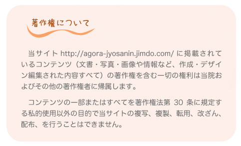 著作権について。　当サイト http://agora-jyosanin.jimdo.com/ に掲載されているコンテンツ（文書・写真・画像や情報など、作成・デザイン編集された内容すべて）の著作権を含む一切の権利は当院およびその他の著作権者に帰属します。  　コンテンツの一部またはすべてを著作権法第30条に規定する私的使用以外の目的で当サイトの複写、複製、転用、改ざん、配布、を行うことはできません。