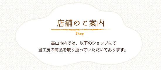 店舗のご案内 高山市内では、以下のショップにて当工房の商品を取り扱っていただいております。