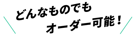 どんなものでもオーダー可能！