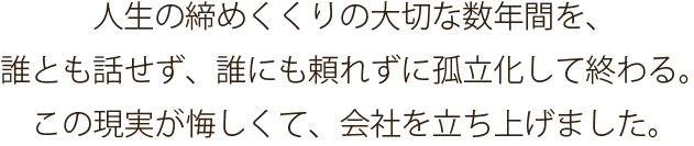 人生の締めくくりの大切な数年間を、 誰とも話せず、誰にも頼れずに孤立化して終わる。 この現実が悔しくて、会社を立ち上げました。