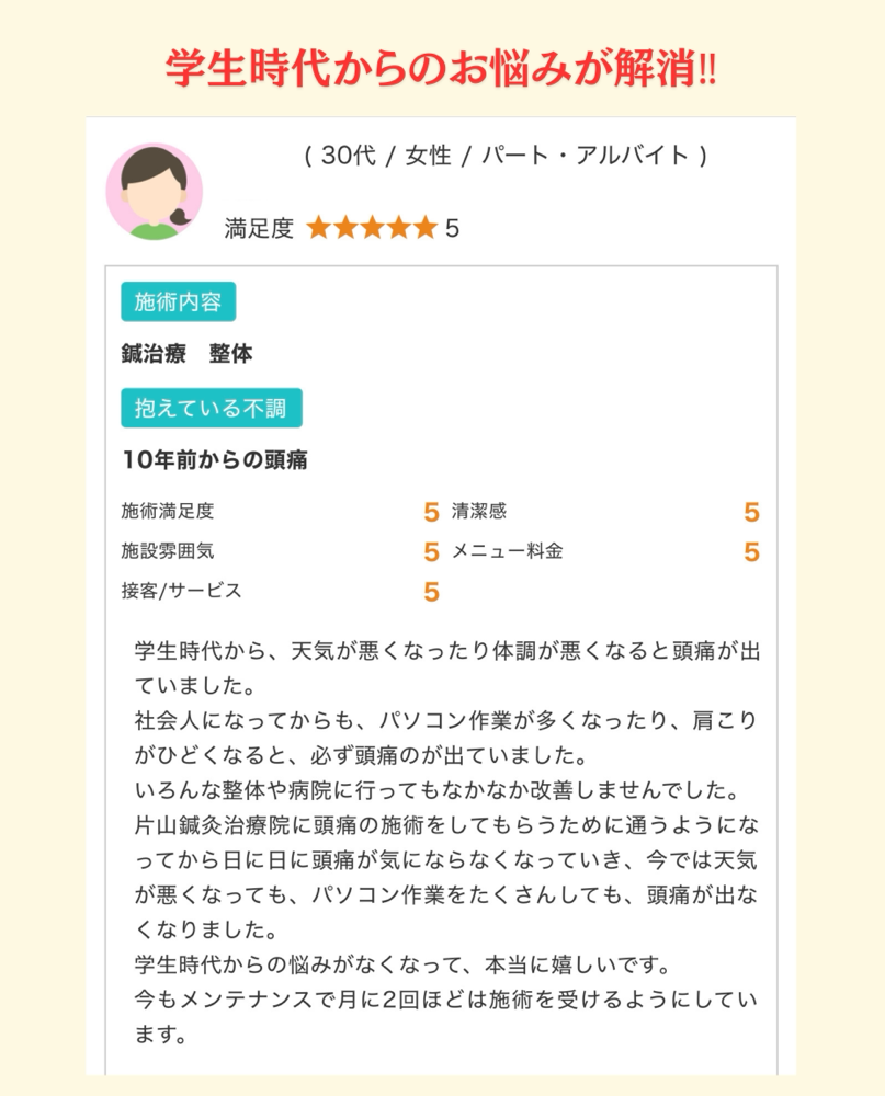 患者様のお声学生時代から、天気が悪くなったり体調が悪くなると頭痛が出ていました。 社会人になってからも、パソコン作業が多くなったり、肩こりがひどくなると、必ず頭痛のが出ていました。 いろんな整体や病院に行ってもなかなか改善しませんでした。 片山鍼灸治療院に頭痛の施術をしてもらうために通うようになってから日に日に頭痛が気にならなくなっていき、今では天気が悪くなっても、パソコン作業をたくさんしても、頭痛が出なくなりました。 学生時代からの悩みがなくなって、本当に嬉しいです。 今もメンテナンスで月に2回ほどは施