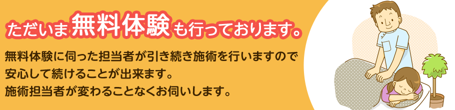 ただいま無料体験も行っております。 無料体験に伺った担当者が引き続き施術を行いますので 安心して続けることが出来ます。 施術担当者が変わることなくお伺いします。