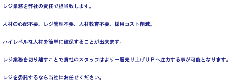 レジ業務を弊社の責任で担当致します。  人材の心配不要、レジ管理不要、人材教育不要、採用コスト削減。  ハイレベルな人材を簡単に確保することが出来ます。  レジ業務を切り離すことで貴社のスタッフはより一層売り上げＵＰへ注力する事が可能となります。  レジを委託するなら当社にお任せください。   